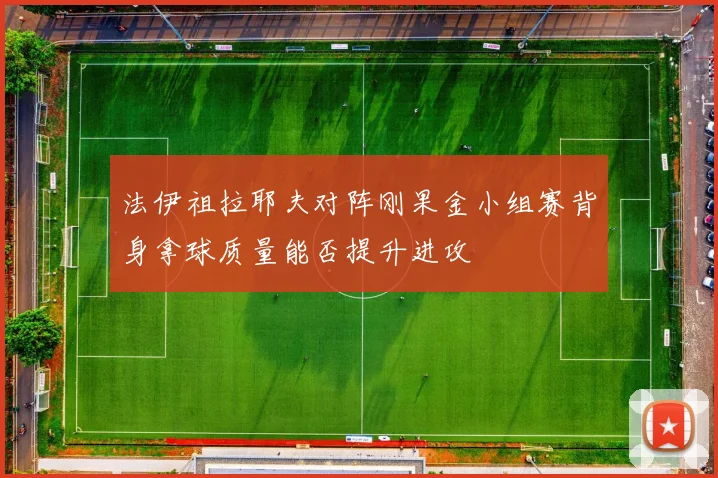 法伊祖拉耶夫对阵刚果金小组赛背身拿球质量能否提升进攻