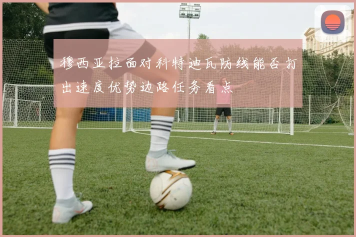 穆西亚拉面对科特迪瓦防线能否打出速度优势边路任务看点