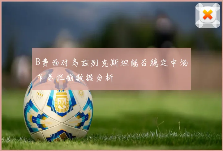 B费面对乌兹别克斯坦能否稳定中场节奏拦截数据分析